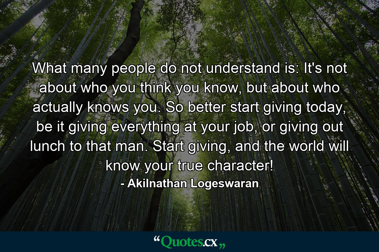 What many people do not understand is: It's not about who you think you know, but about who actually knows you. So better start giving today, be it giving everything at your job, or giving out lunch to that man. Start giving, and the world will know your true character! - Quote by Akilnathan Logeswaran