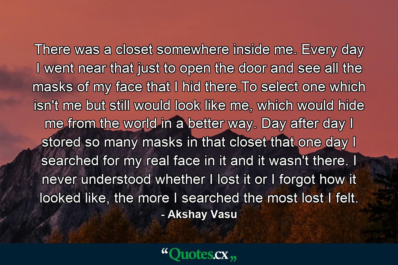 There was a closet somewhere inside me. Every day I went near that just to open the door and see all the masks of my face that I hid there.To select one which isn't me but still would look like me, which would hide me from the world in a better way. Day after day I stored so many masks in that closet that one day I searched for my real face in it and it wasn't there. I never understood whether I lost it or I forgot how it looked like, the more I searched the most lost I felt. - Quote by Akshay Vasu