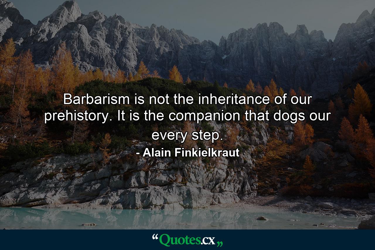 Barbarism is not the inheritance of our prehistory. It is the companion that dogs our every step. - Quote by Alain Finkielkraut