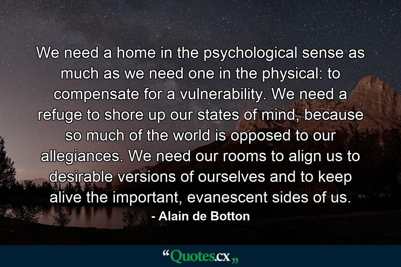 We need a home in the psychological sense as much as we need one in the physical: to compensate for a vulnerability. We need a refuge to shore up our states of mind, because so much of the world is opposed to our allegiances. We need our rooms to align us to desirable versions of ourselves and to keep alive the important, evanescent sides of us. - Quote by Alain de Botton