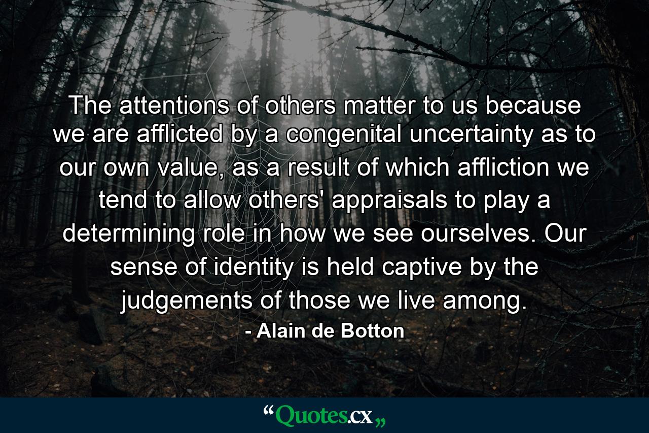 The attentions of others matter to us because we are afflicted by a congenital uncertainty as to our own value, as a result of which affliction we tend to allow others' appraisals to play a determining role in how we see ourselves. Our sense of identity is held captive by the judgements of those we live among. - Quote by Alain de Botton