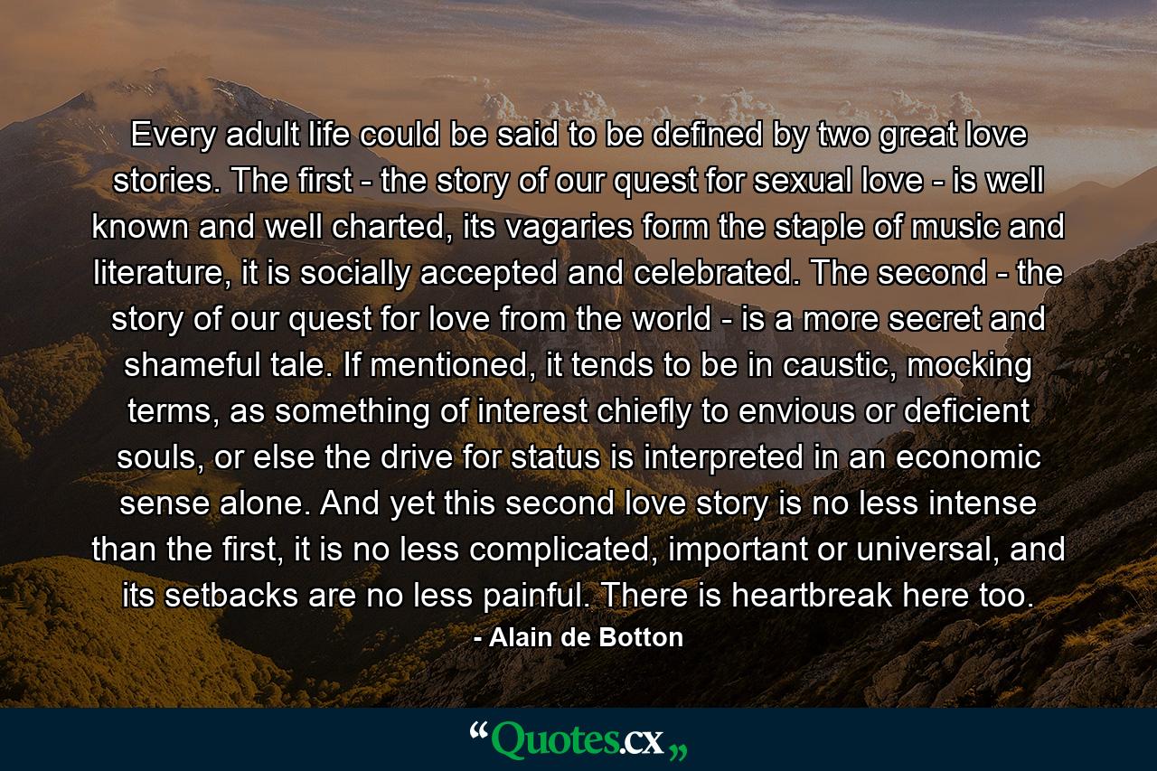 Every adult life could be said to be defined by two great love stories. The first - the story of our quest for sexual love - is well known and well charted, its vagaries form the staple of music and literature, it is socially accepted and celebrated. The second - the story of our quest for love from the world - is a more secret and shameful tale. If mentioned, it tends to be in caustic, mocking terms, as something of interest chiefly to envious or deficient souls, or else the drive for status is interpreted in an economic sense alone. And yet this second love story is no less intense than the first, it is no less complicated, important or universal, and its setbacks are no less painful. There is heartbreak here too. - Quote by Alain de Botton