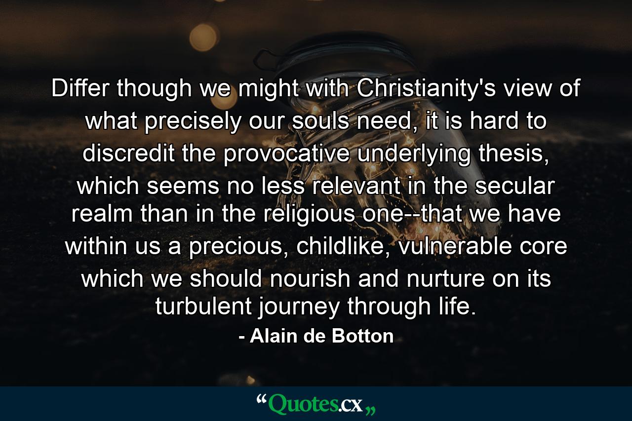 Differ though we might with Christianity's view of what precisely our souls need, it is hard to discredit the provocative underlying thesis, which seems no less relevant in the secular realm than in the religious one--that we have within us a precious, childlike, vulnerable core which we should nourish and nurture on its turbulent journey through life. - Quote by Alain de Botton