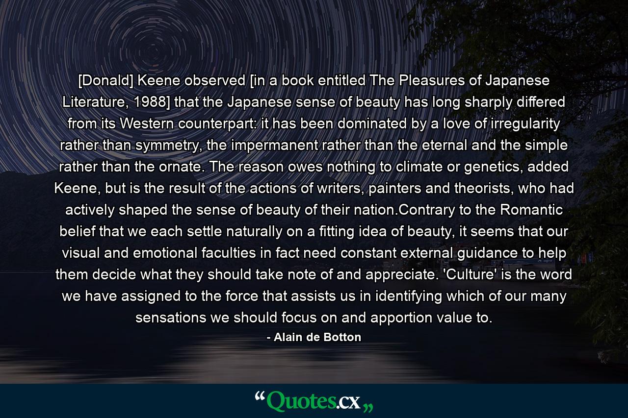 [Donald] Keene observed [in a book entitled The Pleasures of Japanese Literature, 1988] that the Japanese sense of beauty has long sharply differed from its Western counterpart: it has been dominated by a love of irregularity rather than symmetry, the impermanent rather than the eternal and the simple rather than the ornate. The reason owes nothing to climate or genetics, added Keene, but is the result of the actions of writers, painters and theorists, who had actively shaped the sense of beauty of their nation.Contrary to the Romantic belief that we each settle naturally on a fitting idea of beauty, it seems that our visual and emotional faculties in fact need constant external guidance to help them decide what they should take note of and appreciate. 'Culture' is the word we have assigned to the force that assists us in identifying which of our many sensations we should focus on and apportion value to. - Quote by Alain de Botton