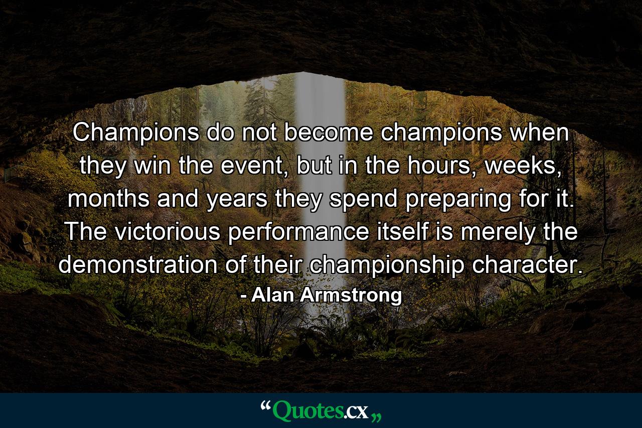 Champions do not become champions when they win the event, but in the hours, weeks, months and years they spend preparing for it. The victorious performance itself is merely the demonstration of their championship character. - Quote by Alan Armstrong