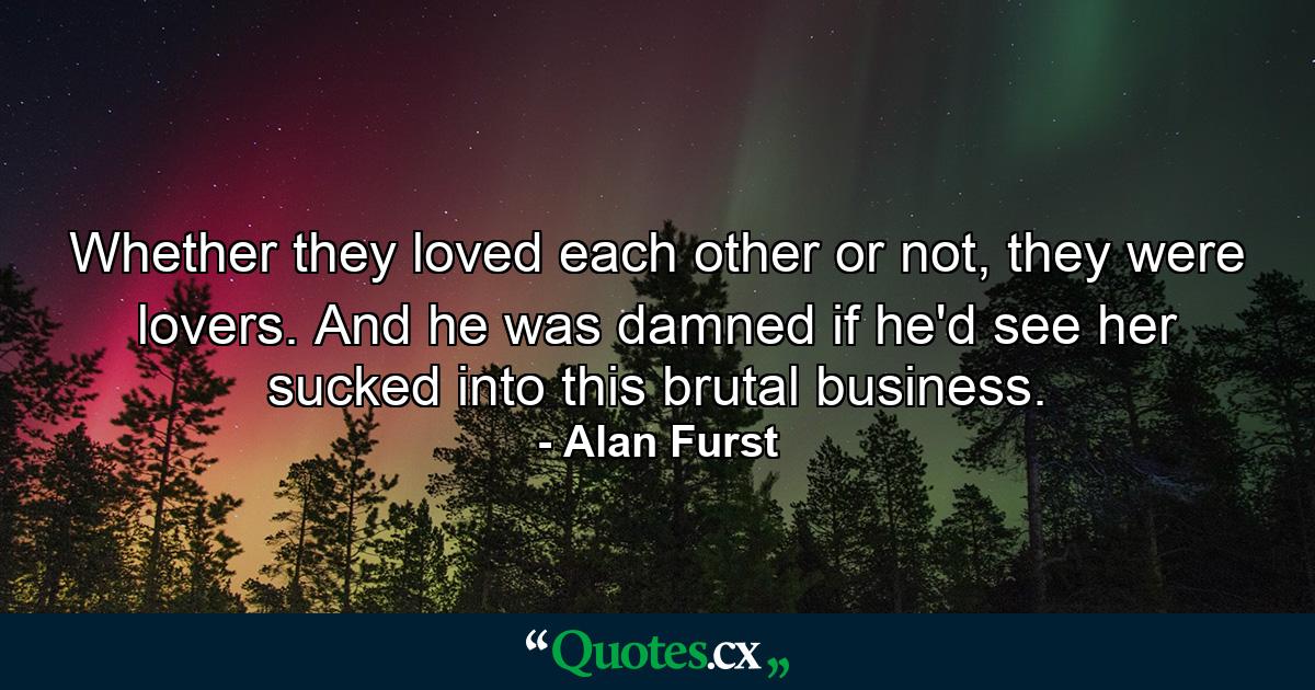 Whether they loved each other or not, they were lovers. And he was damned if he'd see her sucked into this brutal business. - Quote by Alan Furst