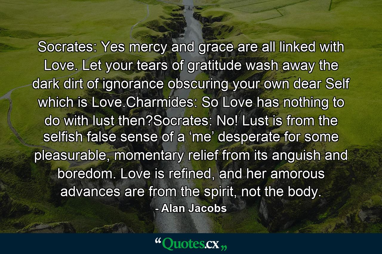 Socrates: Yes mercy and grace are all linked with Love. Let your tears of gratitude wash away the dark dirt of ignorance obscuring your own dear Self which is Love.Charmides: So Love has nothing to do with lust then?Socrates: No! Lust is from the selfish false sense of a ‘me’ desperate for some pleasurable, momentary relief from its anguish and boredom. Love is refined, and her amorous advances are from the spirit, not the body. - Quote by Alan Jacobs