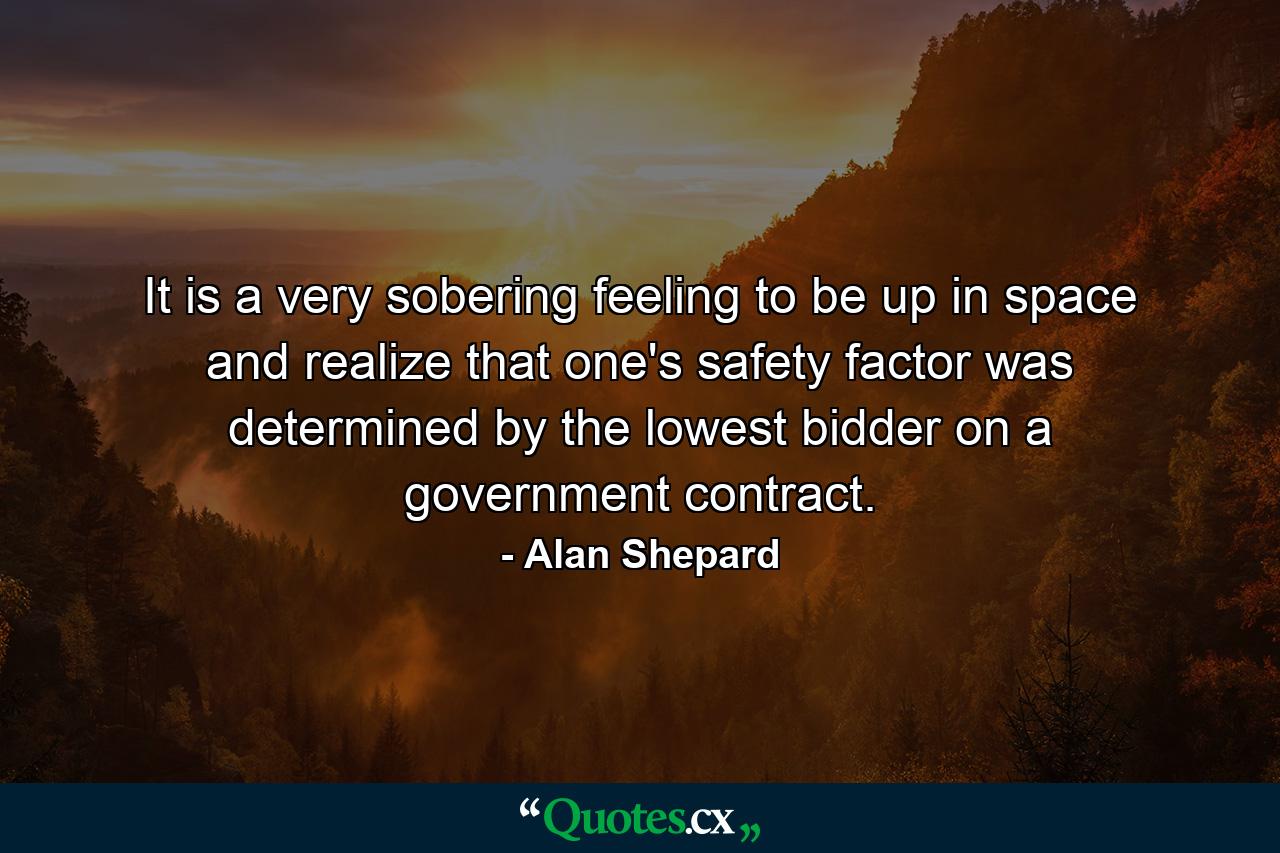 It is a very sobering feeling to be up in space and realize that one's safety factor was determined by the lowest bidder on a government contract. - Quote by Alan Shepard