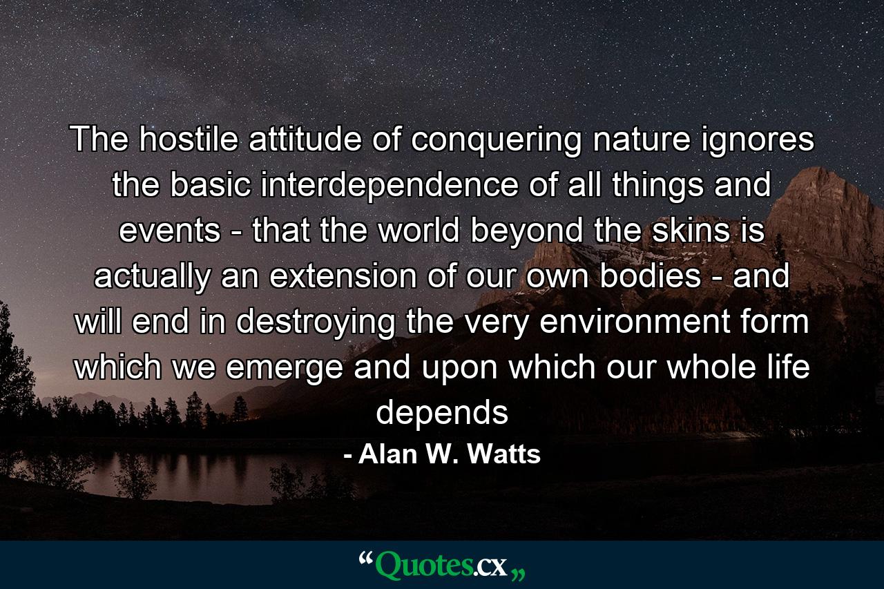 The hostile attitude of conquering nature ignores the basic interdependence of all things and events - that the world beyond the skins is actually an extension of our own bodies - and will end in destroying the very environment form which we emerge and upon which our whole life depends - Quote by Alan W. Watts