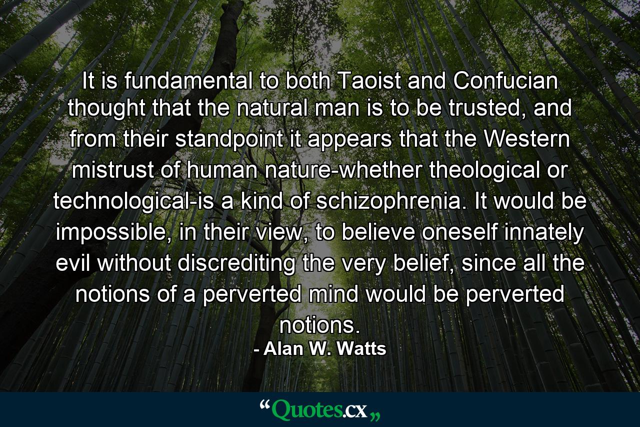 It is fundamental to both Taoist and Confucian thought that the natural man is to be trusted, and from their standpoint it appears that the Western mistrust of human nature-whether theological or technological-is a kind of schizophrenia. It would be impossible, in their view, to believe oneself innately evil without discrediting the very belief, since all the notions of a perverted mind would be perverted notions. - Quote by Alan W. Watts