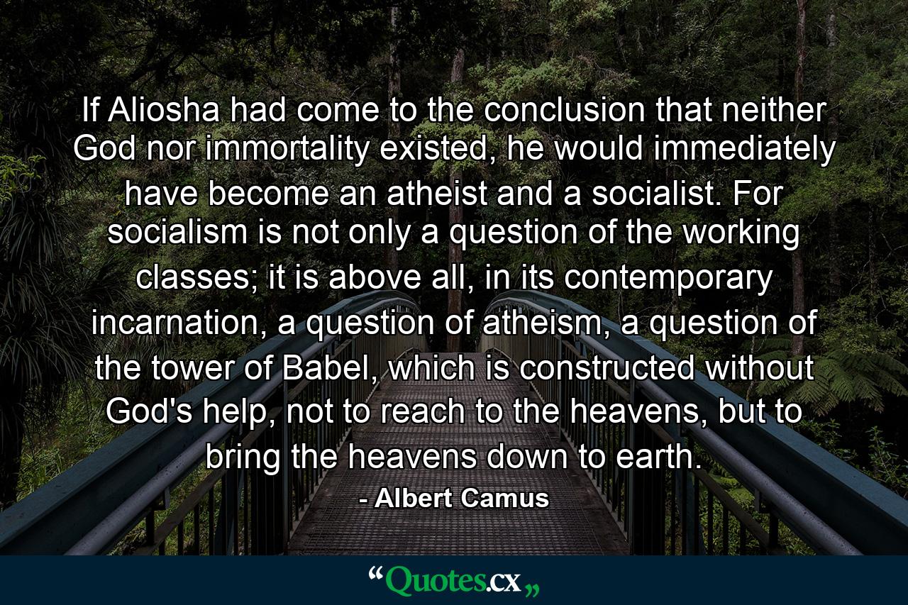 If Aliosha had come to the conclusion that neither God nor immortality existed, he would immediately have become an atheist and a socialist. For socialism is not only a question of the working classes; it is above all, in its contemporary incarnation, a question of atheism, a question of the tower of Babel, which is constructed without God's help, not to reach to the heavens, but to bring the heavens down to earth. - Quote by Albert Camus