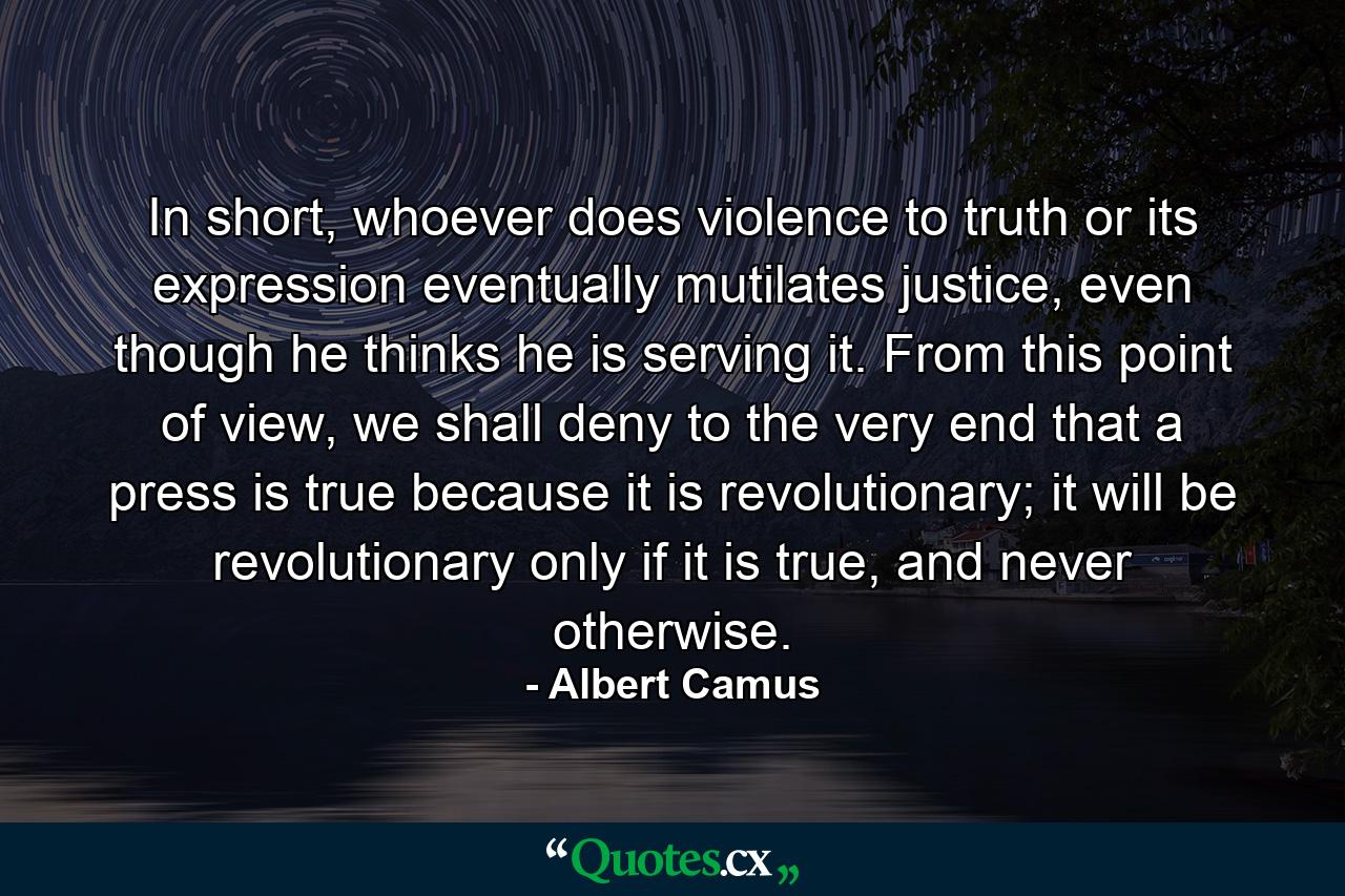 In short, whoever does violence to truth or its expression eventually mutilates justice, even though he thinks he is serving it. From this point of view, we shall deny to the very end that a press is true because it is revolutionary; it will be revolutionary only if it is true, and never otherwise. - Quote by Albert Camus