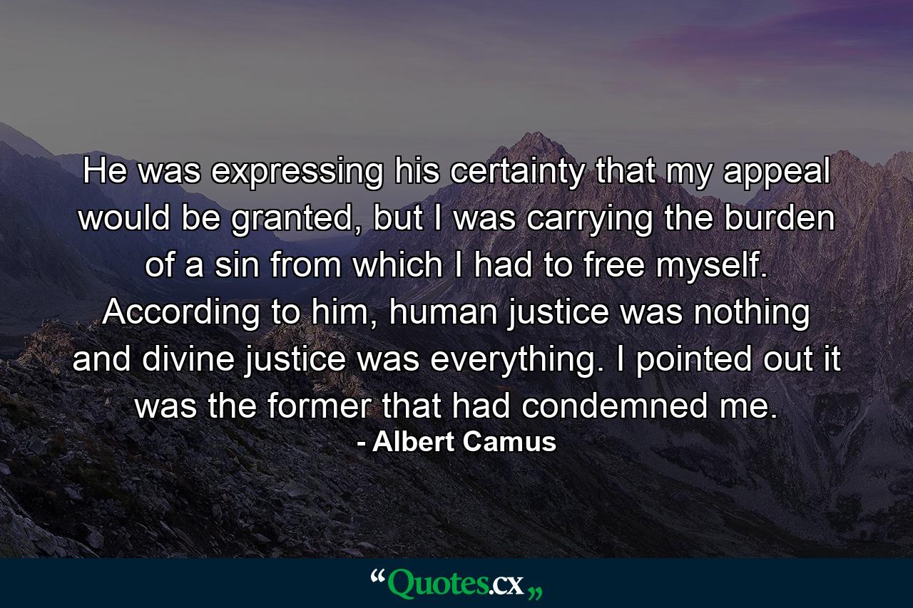 He was expressing his certainty that my appeal would be granted, but I was carrying the burden of a sin from which I had to free myself. According to him, human justice was nothing and divine justice was everything. I pointed out it was the former that had condemned me. - Quote by Albert Camus