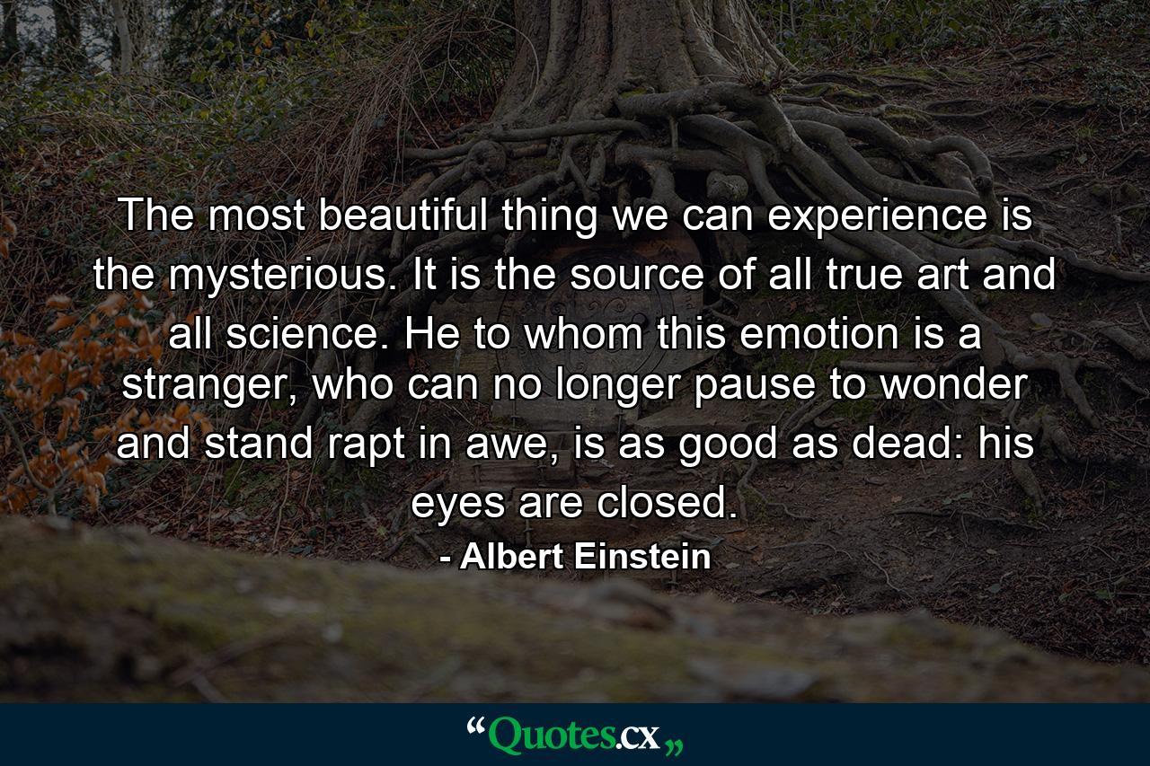 The most beautiful thing we can experience is the mysterious. It is the source of all true art and all science. He to whom this emotion is a stranger, who can no longer pause to wonder and stand rapt in awe, is as good as dead: his eyes are closed. - Quote by Albert Einstein