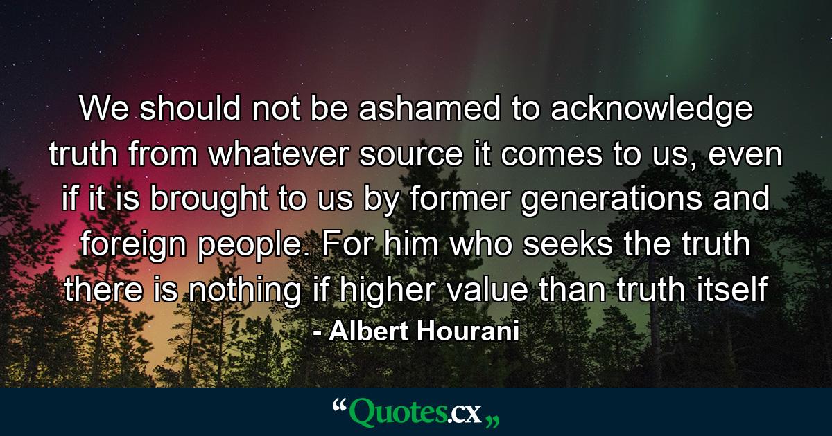 We should not be ashamed to acknowledge truth from whatever source it comes to us, even if it is brought to us by former generations and foreign people. For him who seeks the truth there is nothing if higher value than truth itself - Quote by Albert Hourani