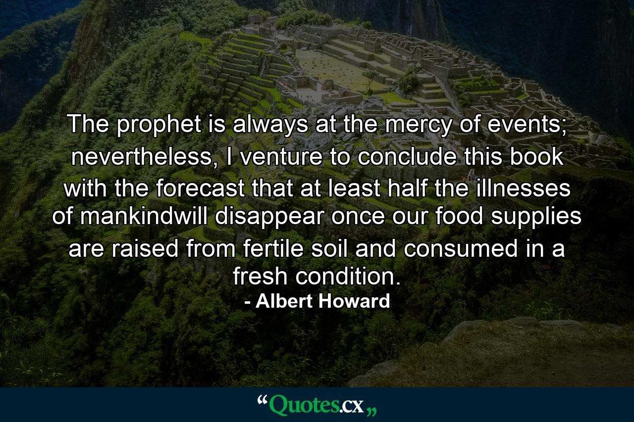 The prophet is always at the mercy of events; nevertheless, I venture to conclude this book with the forecast that at least half the illnesses of mankindwill disappear once our food supplies are raised from fertile soil and consumed in a fresh condition. - Quote by Albert Howard