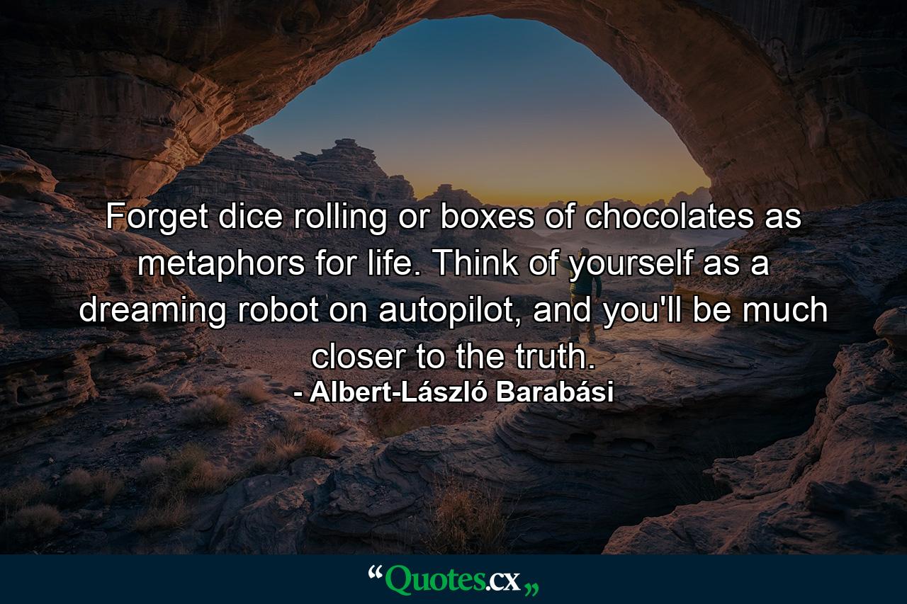 Forget dice rolling or boxes of chocolates as metaphors for life. Think of yourself as a dreaming robot on autopilot, and you'll be much closer to the truth. - Quote by Albert-László Barabási