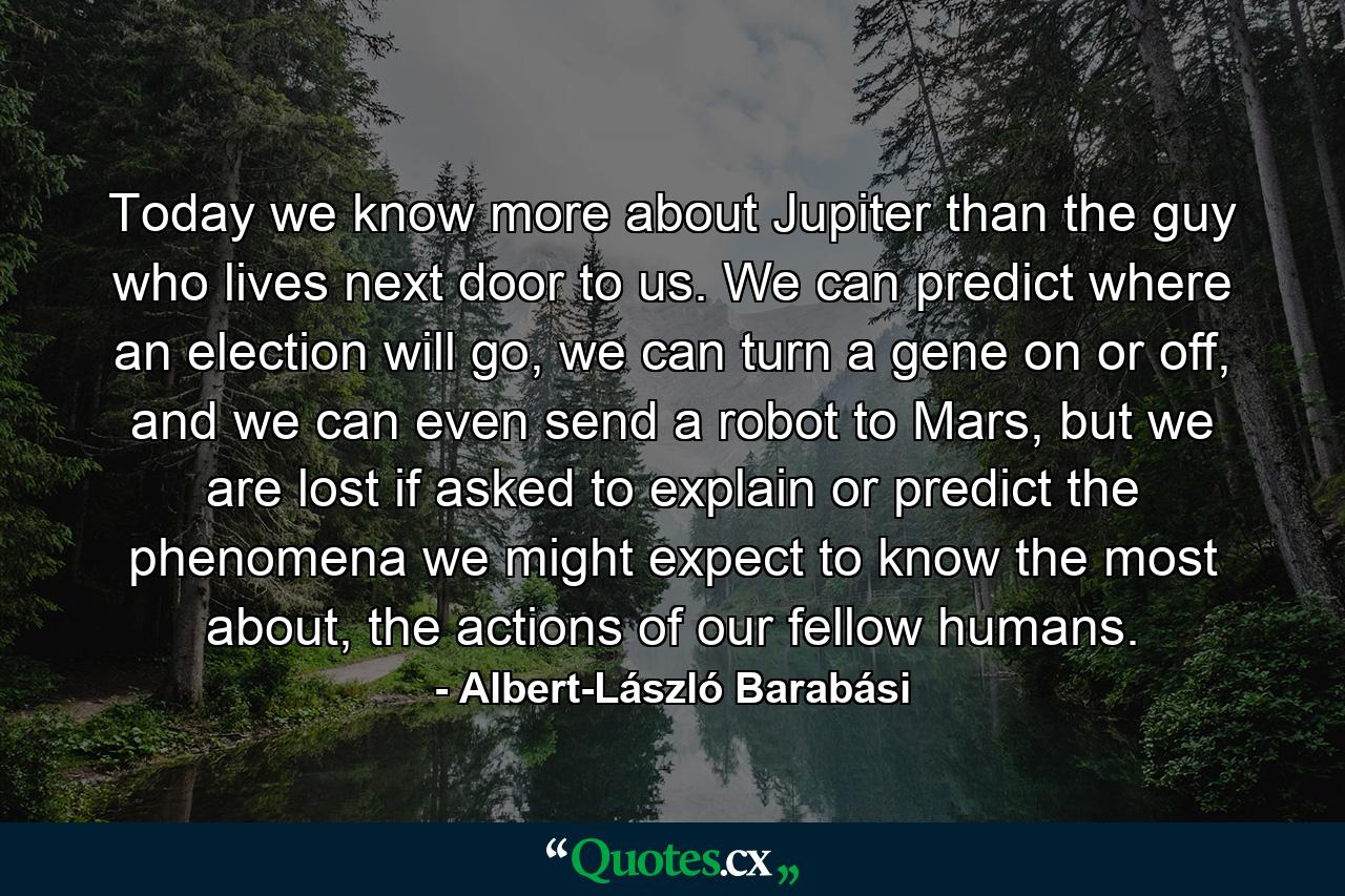 Today we know more about Jupiter than the guy who lives next door to us. We can predict where an election will go, we can turn a gene on or off, and we can even send a robot to Mars, but we are lost if asked to explain or predict the phenomena we might expect to know the most about, the actions of our fellow humans. - Quote by Albert-László Barabási