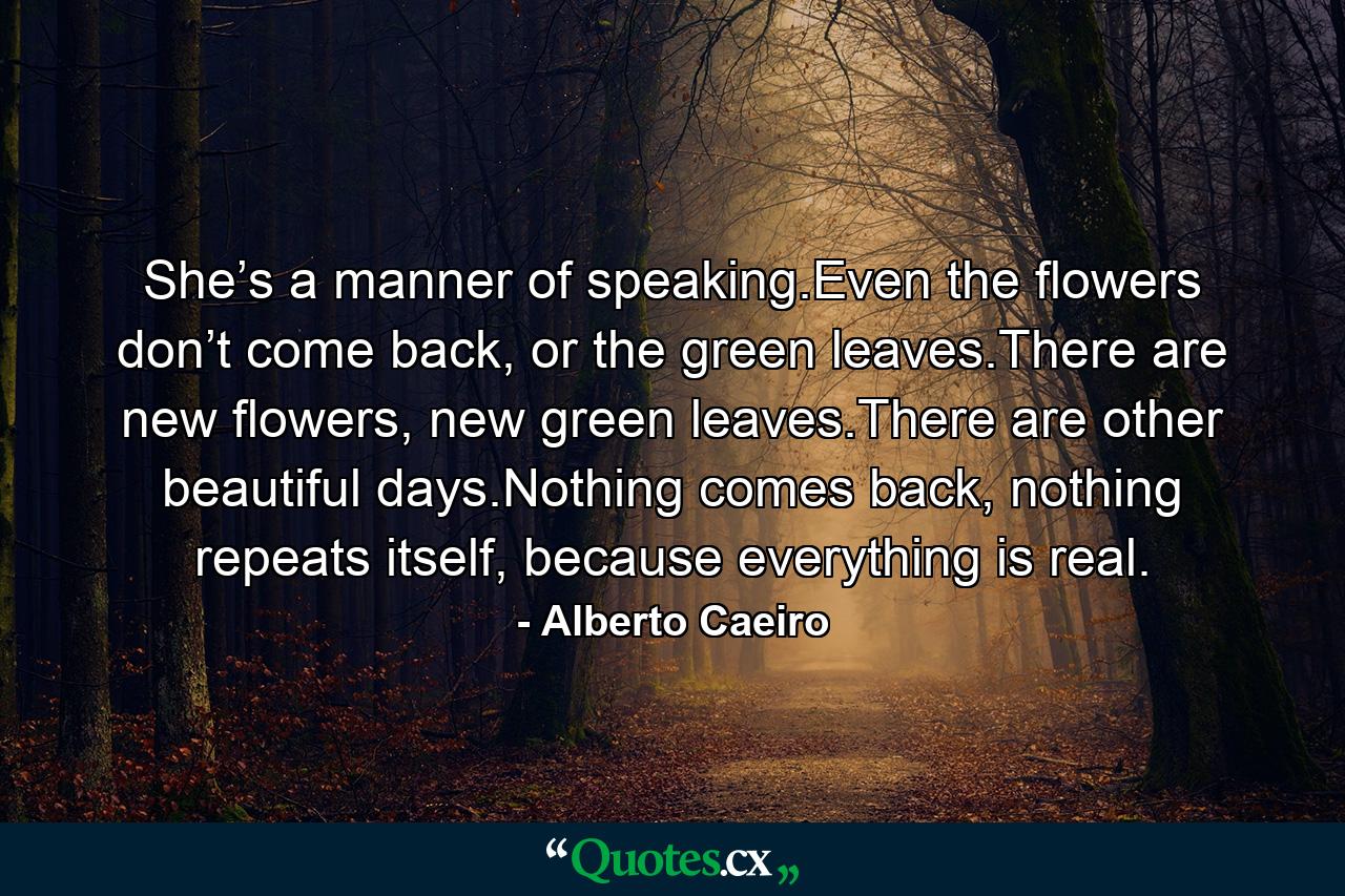 She’s a manner of speaking.Even the flowers don’t come back, or the green leaves.There are new flowers, new green leaves.There are other beautiful days.Nothing comes back, nothing repeats itself, because everything is real. - Quote by Alberto Caeiro