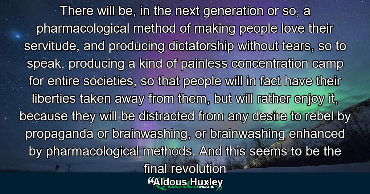 There will be, in the next generation or so, a pharmacological method of making people love their servitude, and producing dictatorship without tears, so to speak, producing a kind of painless concentration camp for entire societies, so that people will in fact have their liberties taken away from them, but will rather enjoy it, because they will be distracted from any desire to rebel by propaganda or brainwashing, or brainwashing enhanced by pharmacological methods. And this seems to be the final revolution - Quote by Aldous Huxley