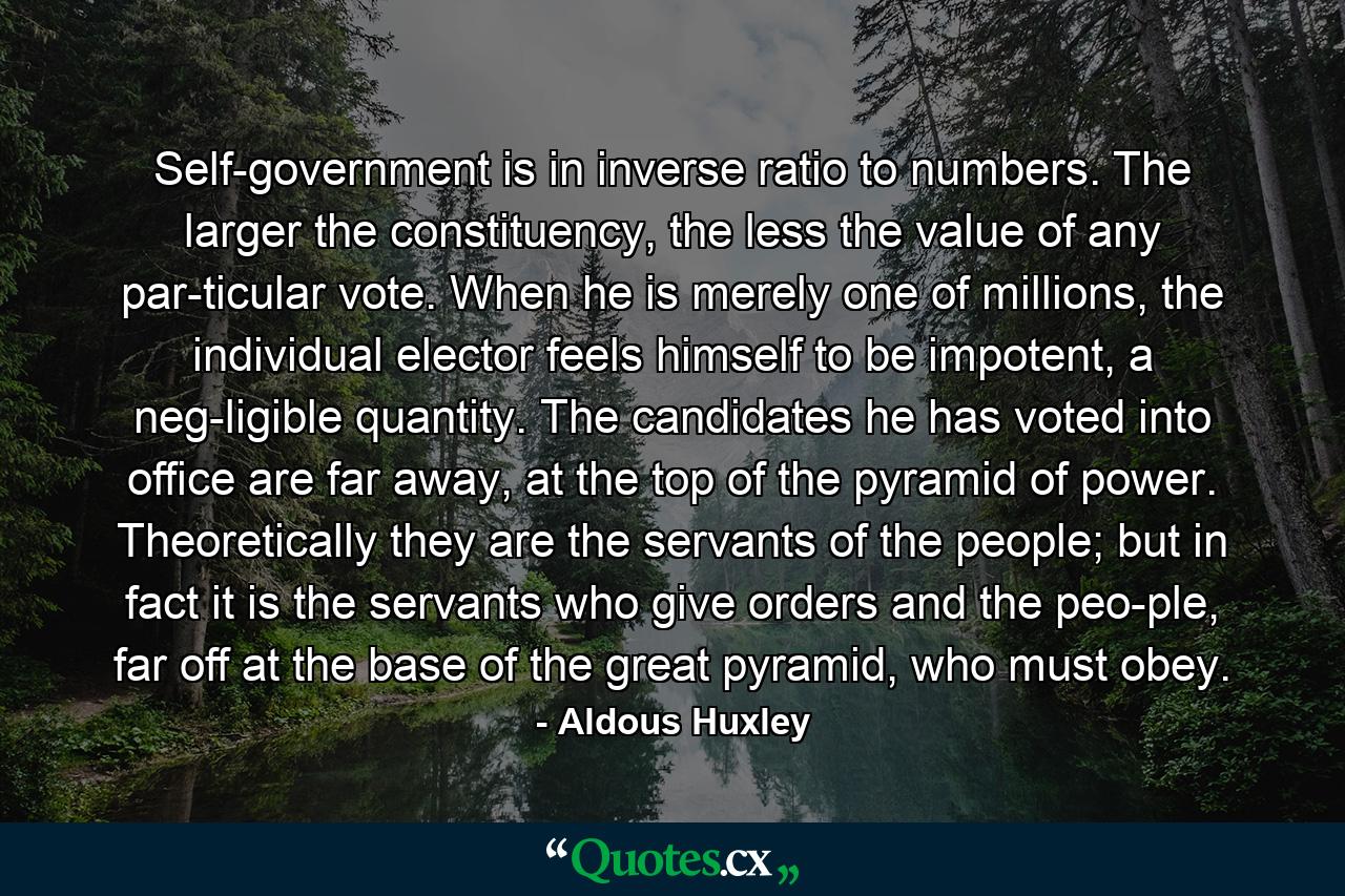 Self-government is in inverse ratio to numbers. The larger the constituency, the less the value of any par­ticular vote. When he is merely one of millions, the individual elector feels himself to be impotent, a neg­ligible quantity. The candidates he has voted into office are far away, at the top of the pyramid of power. Theoretically they are the servants of the people; but in fact it is the servants who give orders and the peo­ple, far off at the base of the great pyramid, who must obey. - Quote by Aldous Huxley