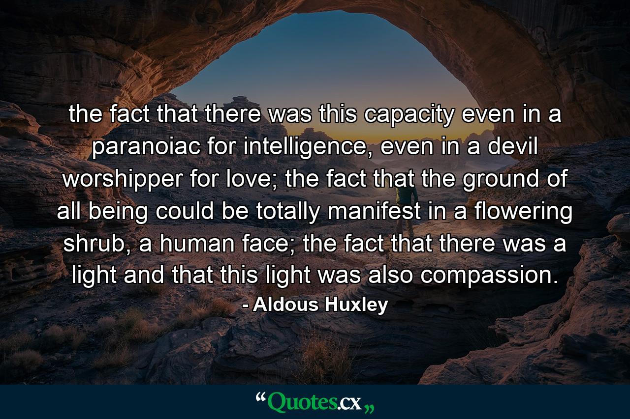 the fact that there was this capacity even in a paranoiac for intelligence, even in a devil worshipper for love; the fact that the ground of all being could be totally manifest in a flowering shrub, a human face; the fact that there was a light and that this light was also compassion. - Quote by Aldous Huxley