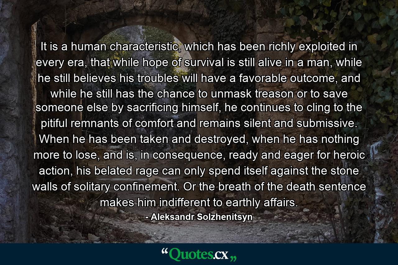 It is a human characteristic, which has been richly exploited in every era, that while hope of survival is still alive in a man, while he still believes his troubles will have a favorable outcome, and while he still has the chance to unmask treason or to save someone else by sacrificing himself, he continues to cling to the pitiful remnants of comfort and remains silent and submissive. When he has been taken and destroyed, when he has nothing more to lose, and is, in consequence, ready and eager for heroic action, his belated rage can only spend itself against the stone walls of solitary confinement. Or the breath of the death sentence makes him indifferent to earthly affairs. - Quote by Aleksandr Solzhenitsyn