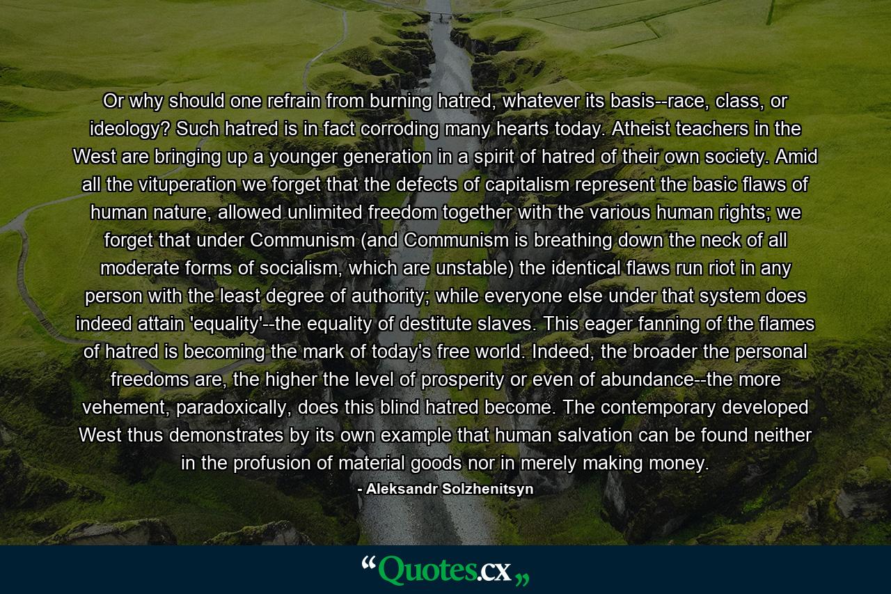 Or why should one refrain from burning hatred, whatever its basis--race, class, or ideology? Such hatred is in fact corroding many hearts today. Atheist teachers in the West are bringing up a younger generation in a spirit of hatred of their own society. Amid all the vituperation we forget that the defects of capitalism represent the basic flaws of human nature, allowed unlimited freedom together with the various human rights; we forget that under Communism (and Communism is breathing down the neck of all moderate forms of socialism, which are unstable) the identical flaws run riot in any person with the least degree of authority; while everyone else under that system does indeed attain 'equality'--the equality of destitute slaves. This eager fanning of the flames of hatred is becoming the mark of today's free world. Indeed, the broader the personal freedoms are, the higher the level of prosperity or even of abundance--the more vehement, paradoxically, does this blind hatred become. The contemporary developed West thus demonstrates by its own example that human salvation can be found neither in the profusion of material goods nor in merely making money. - Quote by Aleksandr Solzhenitsyn