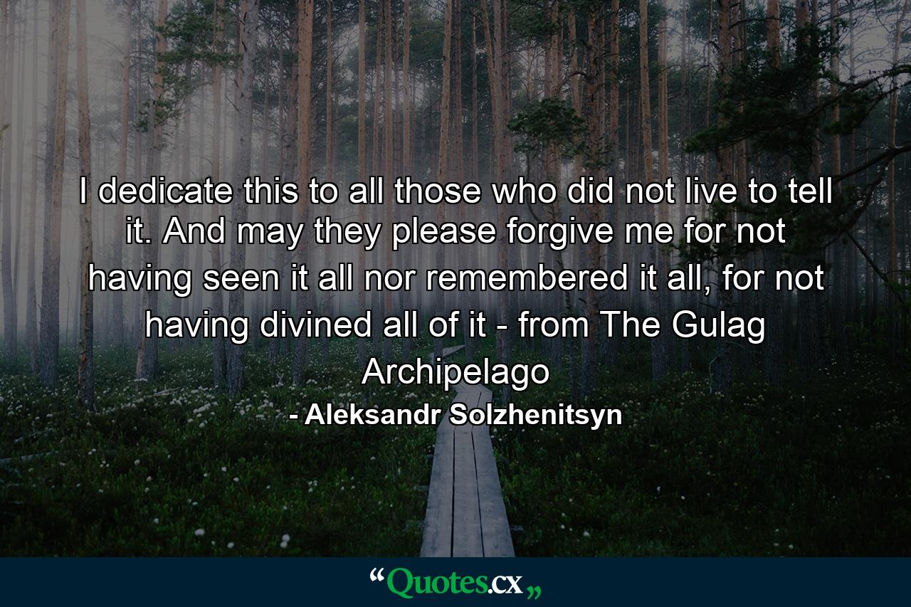 I dedicate this to all those who did not live to tell it. And may they please forgive me for not having seen it all nor remembered it all, for not having divined all of it - from The Gulag Archipelago - Quote by Aleksandr Solzhenitsyn