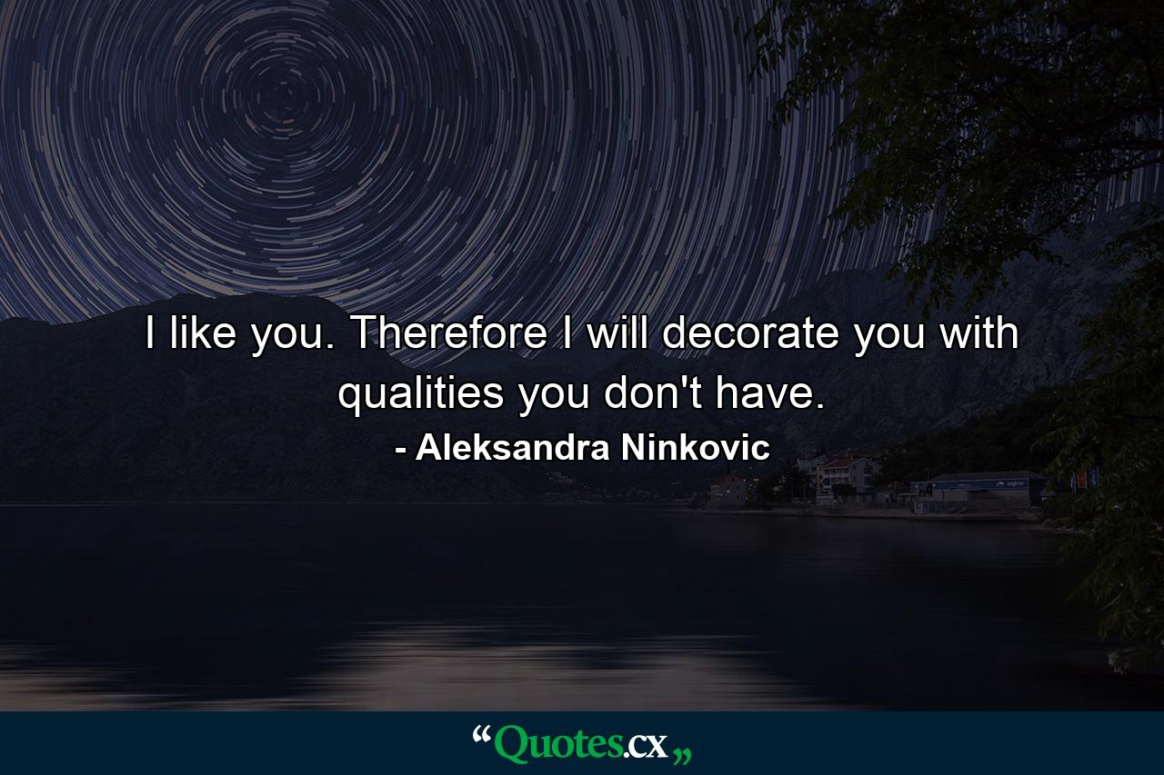 I like you. Therefore I will decorate you with qualities you don't have. - Quote by Aleksandra Ninkovic