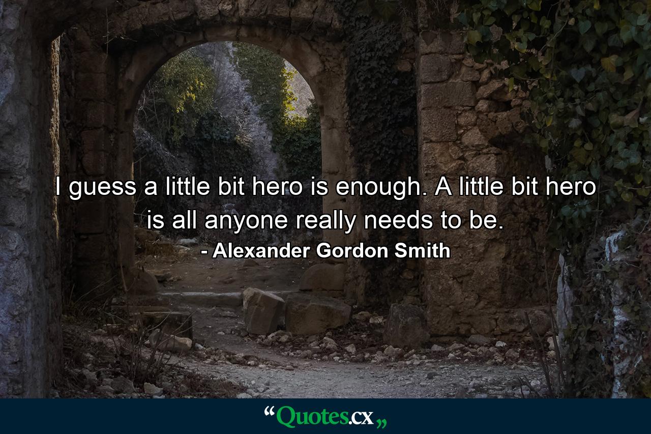 I guess a little bit hero is enough. A little bit hero is all anyone really needs to be. - Quote by Alexander Gordon Smith