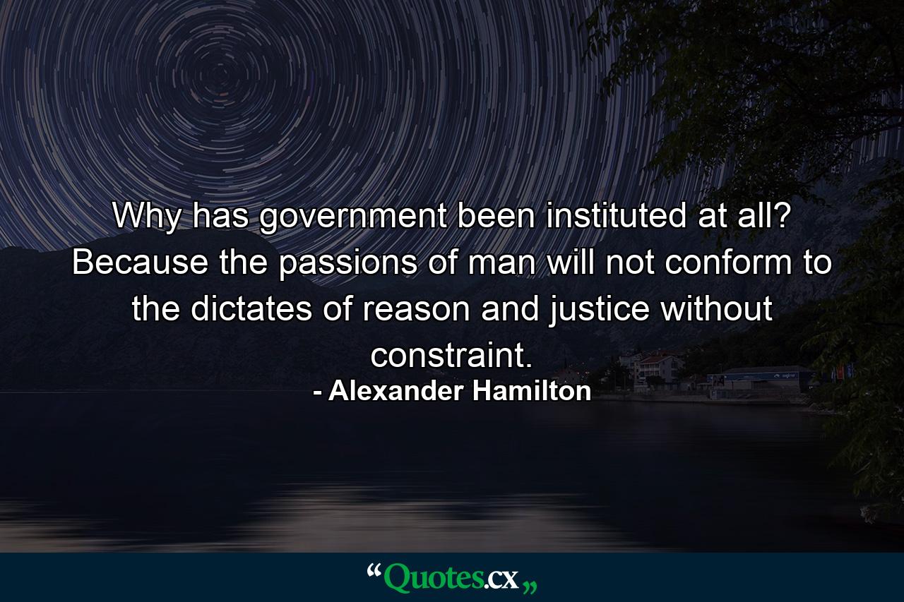 Why has government been instituted at all? Because the passions of man will not conform to the dictates of reason and justice without constraint. - Quote by Alexander Hamilton