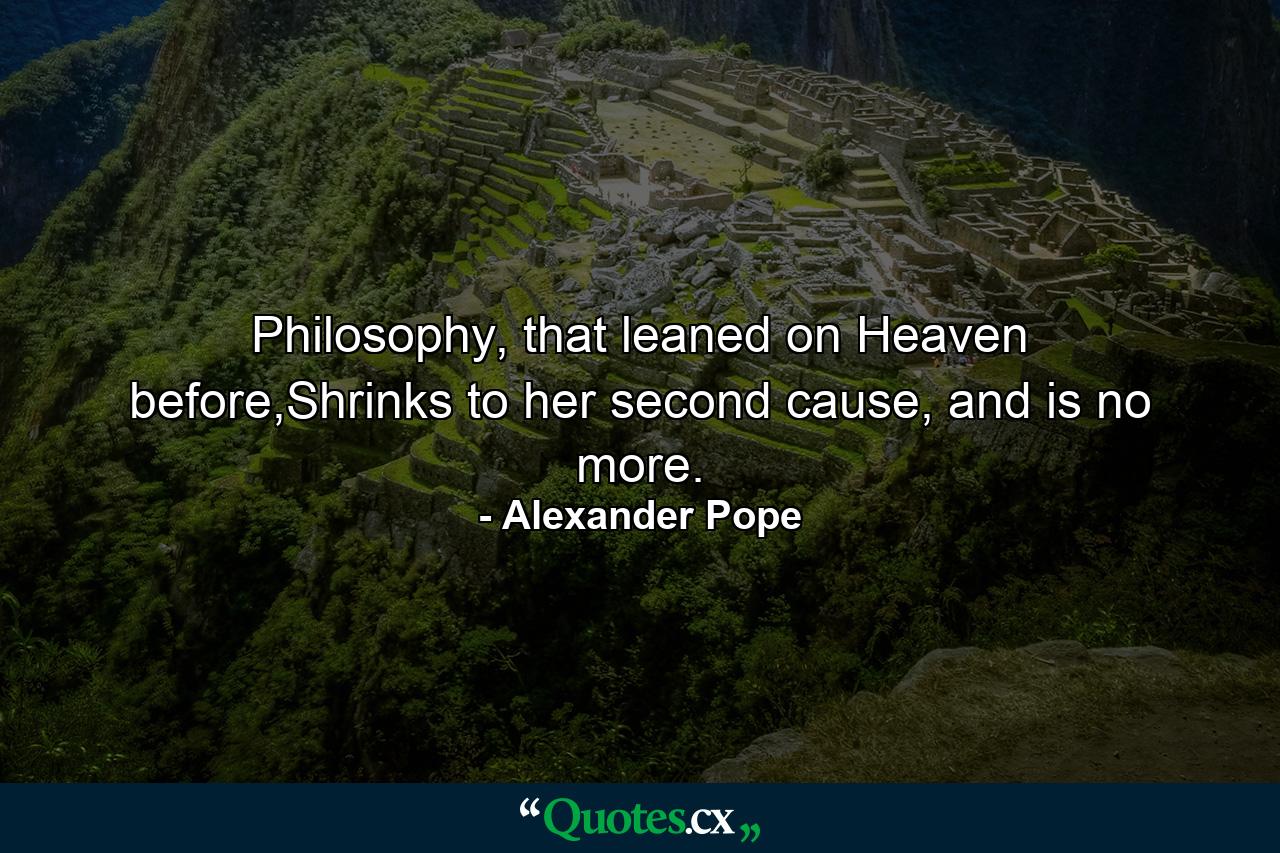 Philosophy, that leaned on Heaven before,Shrinks to her second cause, and is no more. - Quote by Alexander Pope