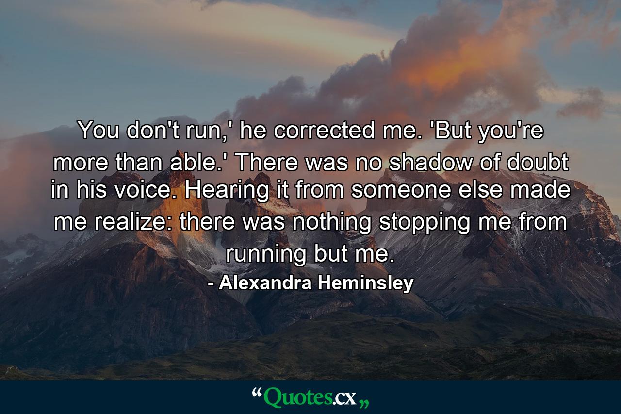 You don't run,' he corrected me. 'But you're more than able.' There was no shadow of doubt in his voice. Hearing it from someone else made me realize: there was nothing stopping me from running but me. - Quote by Alexandra Heminsley