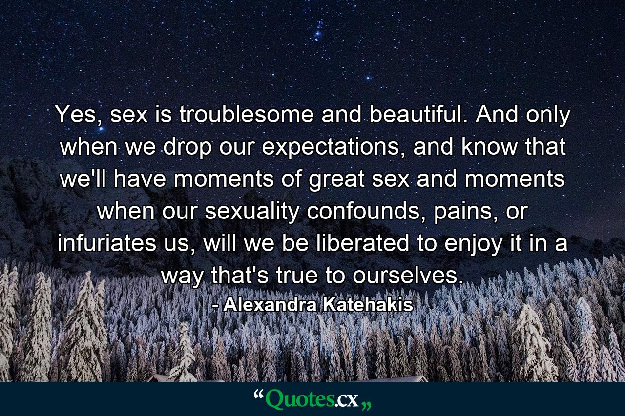 Yes, sex is troublesome and beautiful. And only when we drop our expectations, and know that we'll have moments of great sex and moments when our sexuality confounds, pains, or infuriates us, will we be liberated to enjoy it in a way that's true to ourselves. - Quote by Alexandra Katehakis