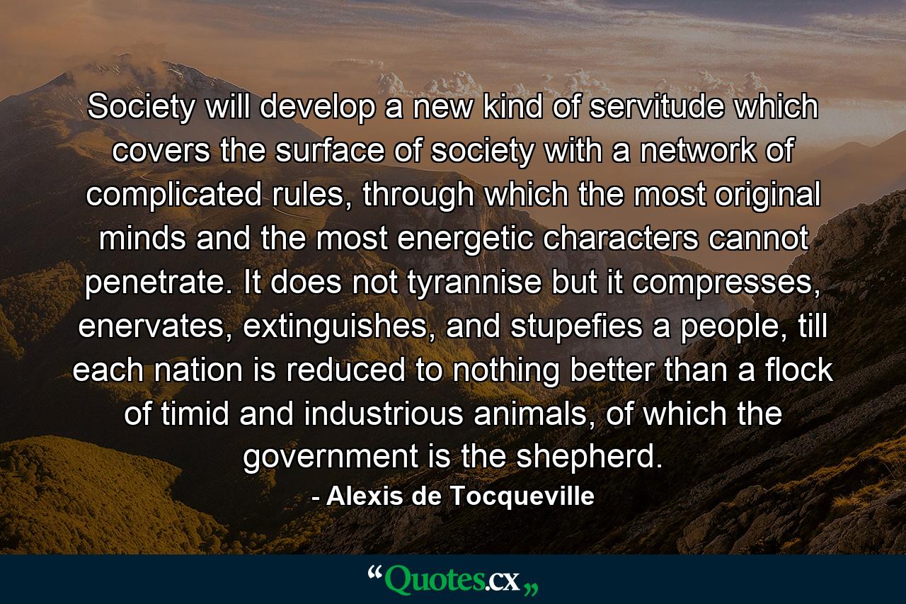 Society will develop a new kind of servitude which covers the surface of society with a network of complicated rules, through which the most original minds and the most energetic characters cannot penetrate. It does not tyrannise but it compresses, enervates, extinguishes, and stupefies a people, till each nation is reduced to nothing better than a flock of timid and industrious animals, of which the government is the shepherd. - Quote by Alexis de Tocqueville