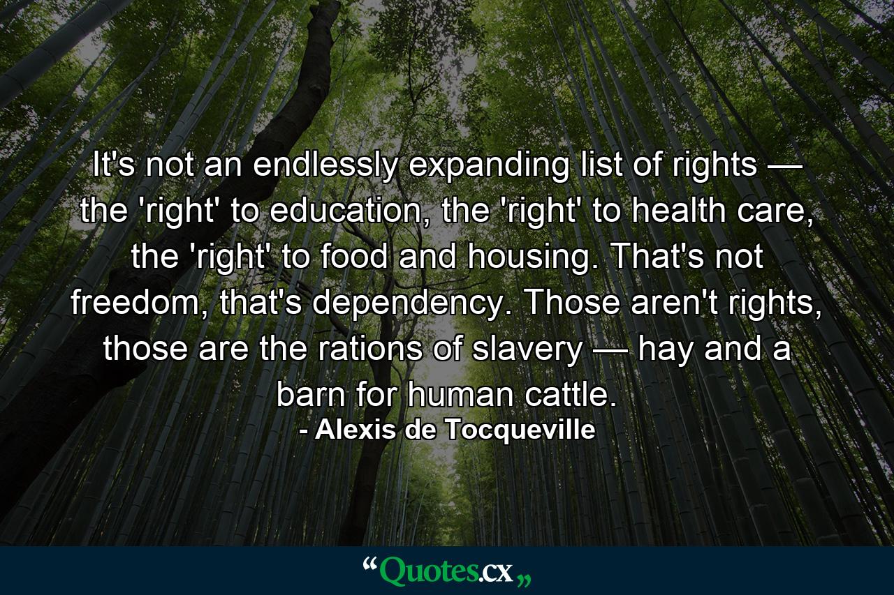 It's not an endlessly expanding list of rights — the 'right' to education, the 'right' to health care, the 'right' to food and housing. That's not freedom, that's dependency. Those aren't rights, those are the rations of slavery — hay and a barn for human cattle. - Quote by Alexis de Tocqueville