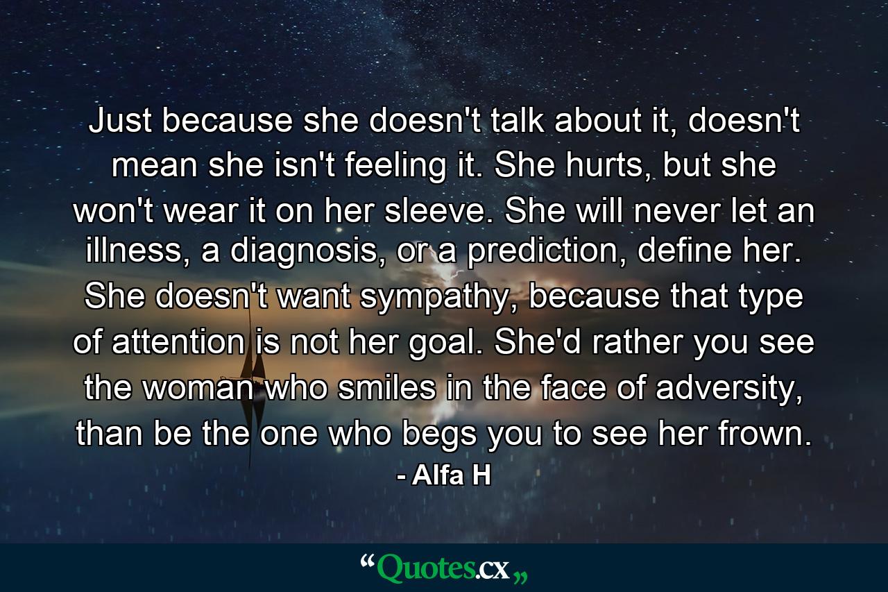 Just because she doesn't talk about it, doesn't mean she isn't feeling it. She hurts, but she won't wear it on her sleeve. She will never let an illness, a diagnosis, or a prediction, define her. She doesn't want sympathy, because that type of attention is not her goal. She'd rather you see the woman who smiles in the face of adversity, than be the one who begs you to see her frown. - Quote by Alfa H