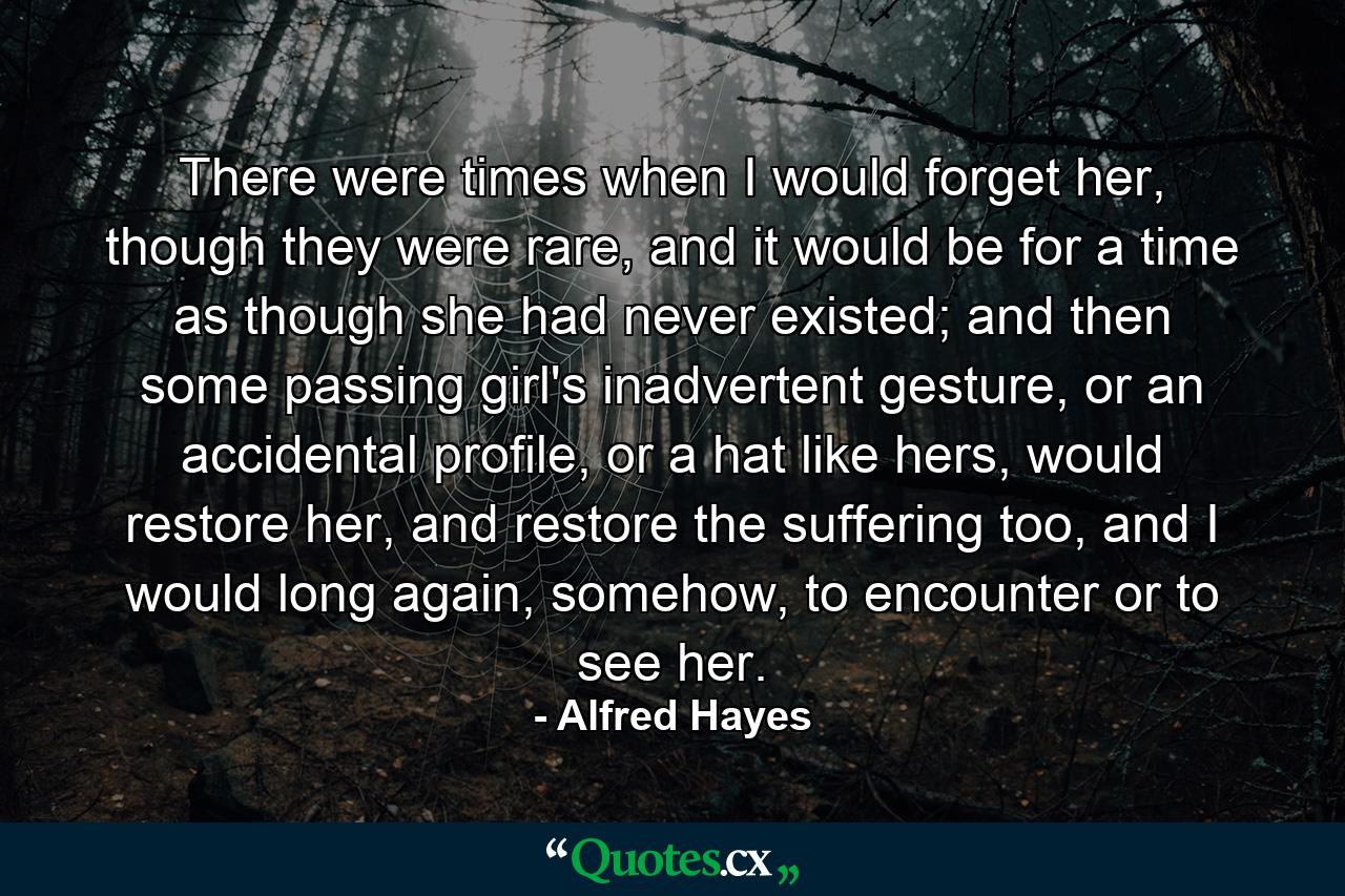 There were times when I would forget her, though they were rare, and it would be for a time as though she had never existed; and then some passing girl's inadvertent gesture, or an accidental profile, or a hat like hers, would restore her, and restore the suffering too, and I would long again, somehow, to encounter or to see her. - Quote by Alfred Hayes