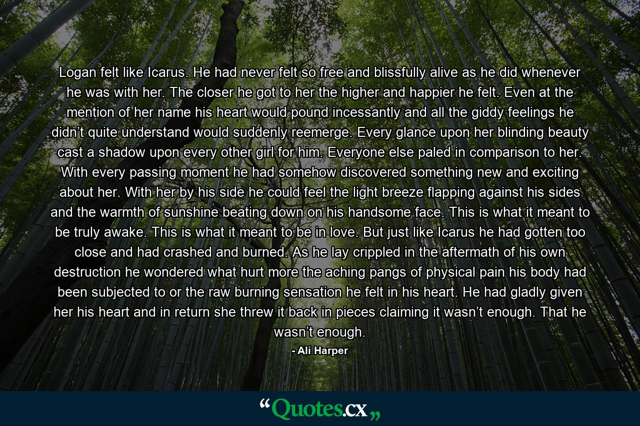 Logan felt like Icarus. He had never felt so free and blissfully alive as he did whenever he was with her. The closer he got to her the higher and happier he felt. Even at the mention of her name his heart would pound incessantly and all the giddy feelings he didn’t quite understand would suddenly reemerge. Every glance upon her blinding beauty cast a shadow upon every other girl for him. Everyone else paled in comparison to her. With every passing moment he had somehow discovered something new and exciting about her. With her by his side he could feel the light breeze flapping against his sides and the warmth of sunshine beating down on his handsome face. This is what it meant to be truly awake. This is what it meant to be in love. But just like Icarus he had gotten too close and had crashed and burned. As he lay crippled in the aftermath of his own destruction he wondered what hurt more the aching pangs of physical pain his body had been subjected to or the raw burning sensation he felt in his heart. He had gladly given her his heart and in return she threw it back in pieces claiming it wasn’t enough. That he wasn’t enough. - Quote by Ali Harper