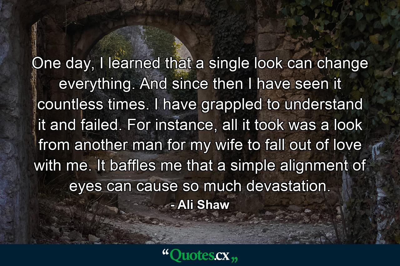 One day, I learned that a single look can change everything. And since then I have seen it countless times. I have grappled to understand it and failed. For instance, all it took was a look from another man for my wife to fall out of love with me. It baffles me that a simple alignment of eyes can cause so much devastation. - Quote by Ali Shaw