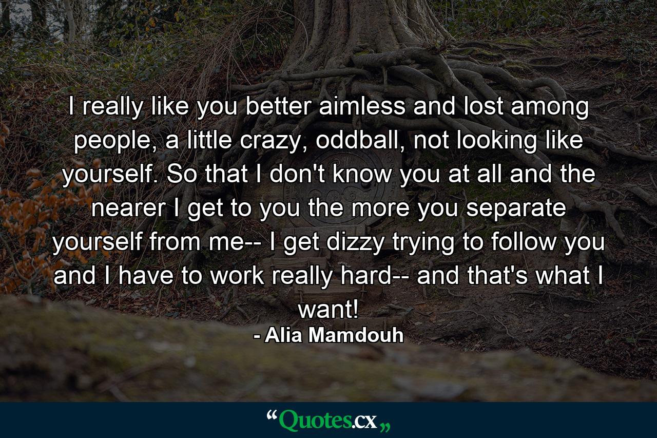 I really like you better aimless and lost among people, a little crazy, oddball, not looking like yourself. So that I don't know you at all and the nearer I get to you the more you separate yourself from me-- I get dizzy trying to follow you and I have to work really hard-- and that's what I want! - Quote by Alia Mamdouh