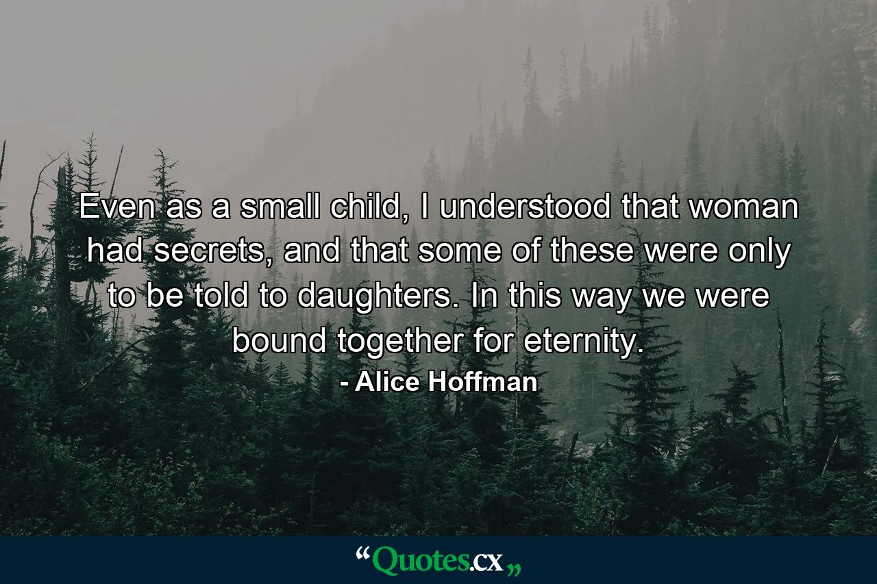 Even as a small child, I understood that woman had secrets, and that some of these were only to be told to daughters. In this way we were bound together for eternity. - Quote by Alice Hoffman