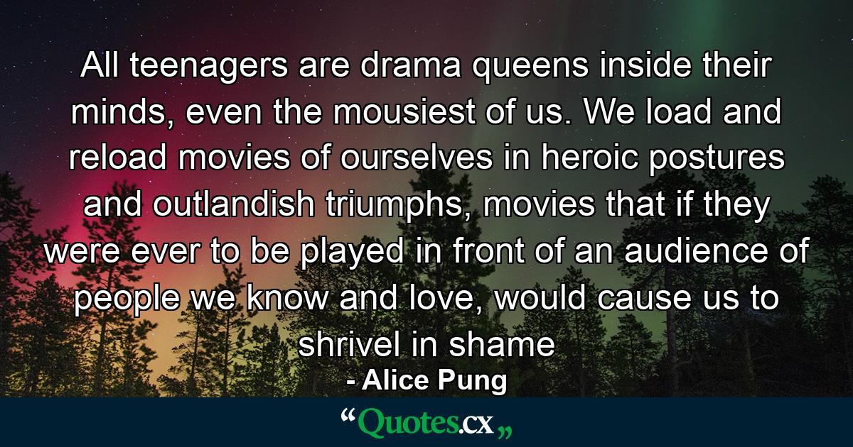 All teenagers are drama queens inside their minds, even the mousiest of us. We load and reload movies of ourselves in heroic postures and outlandish triumphs, movies that if they were ever to be played in front of an audience of people we know and love, would cause us to shrivel in shame - Quote by Alice Pung