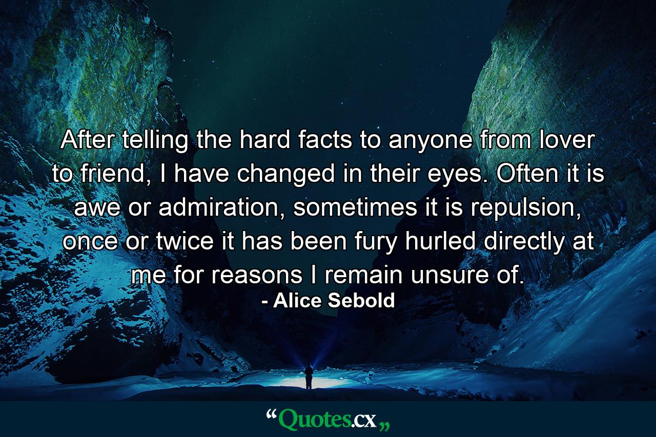 After telling the hard facts to anyone from lover to friend, I have changed in their eyes. Often it is awe or admiration, sometimes it is repulsion, once or twice it has been fury hurled directly at me for reasons I remain unsure of. - Quote by Alice Sebold