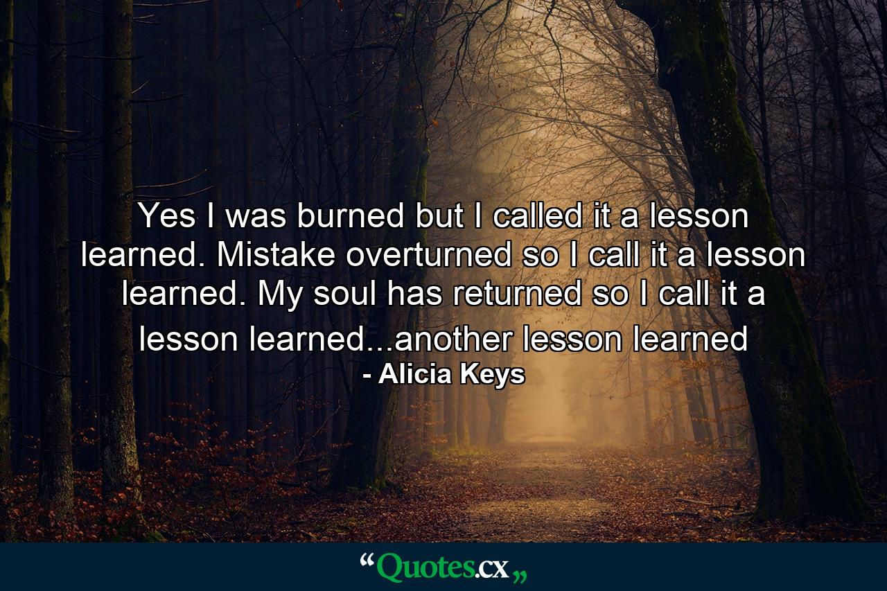 Yes I was burned but I called it a lesson learned. Mistake overturned so I call it a lesson learned. My soul has returned so I call it a lesson learned...another lesson learned - Quote by Alicia Keys