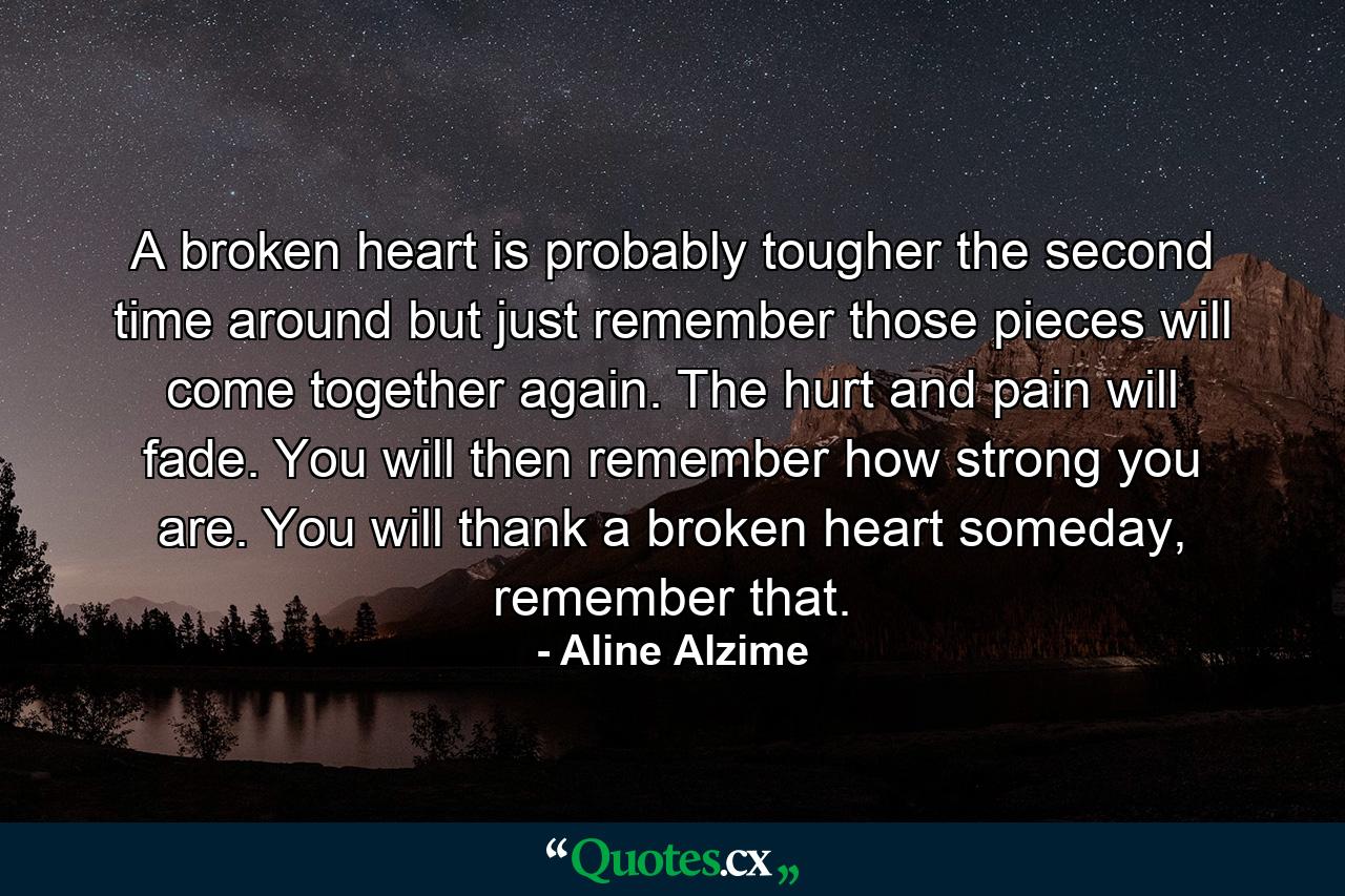 A broken heart is probably tougher the second time around but just remember those pieces will come together again. The hurt and pain will fade. You will then remember how strong you are. You will thank a broken heart someday, remember that. - Quote by Aline Alzime