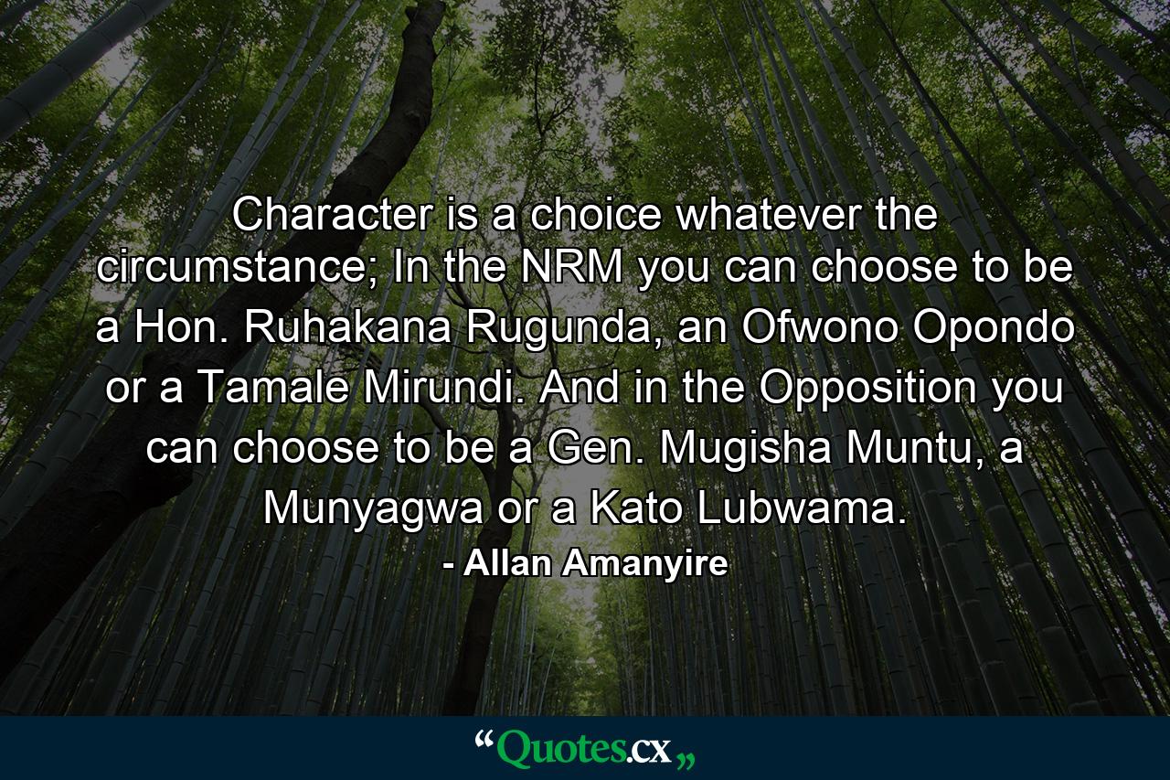 Character is a choice whatever the circumstance; In the NRM you can choose to be a Hon. Ruhakana Rugunda, an Ofwono Opondo or a Tamale Mirundi. And in the Opposition you can choose to be a Gen. Mugisha Muntu, a Munyagwa or a Kato Lubwama. - Quote by Allan Amanyire