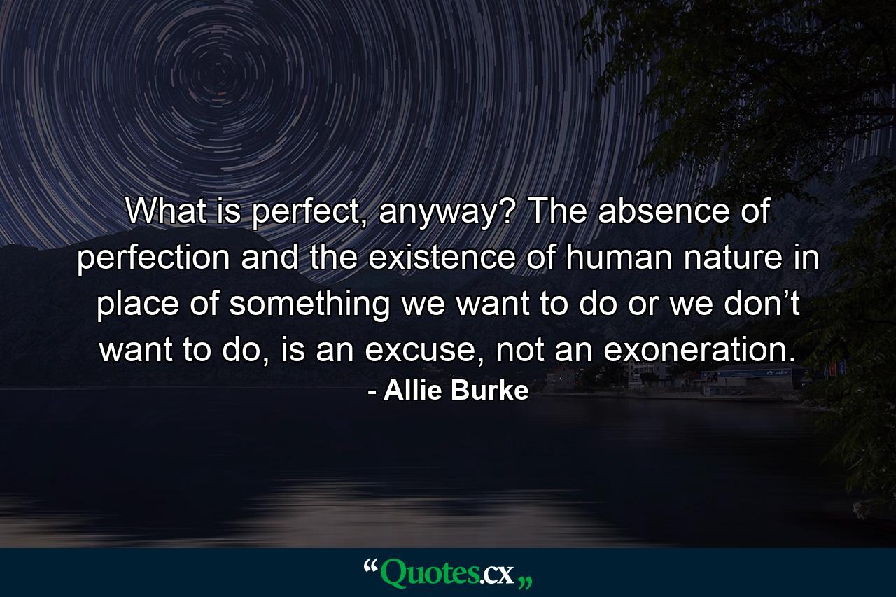 What is perfect, anyway? The absence of perfection and the existence of human nature in place of something we want to do or we don’t want to do, is an excuse, not an exoneration. - Quote by Allie Burke