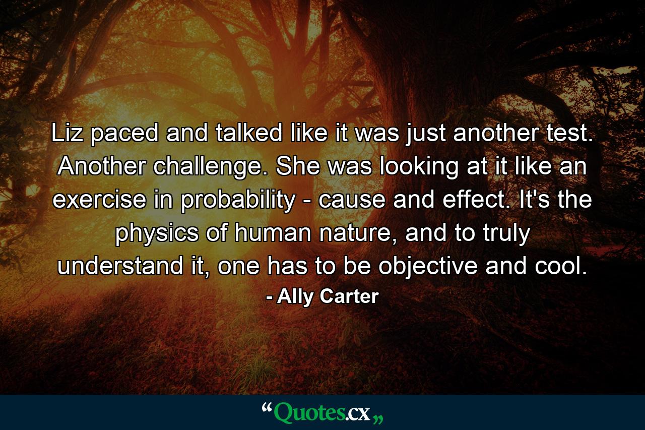 Liz paced and talked like it was just another test. Another challenge. She was looking at it like an exercise in probability - cause and effect. It's the physics of human nature, and to truly understand it, one has to be objective and cool. - Quote by Ally Carter